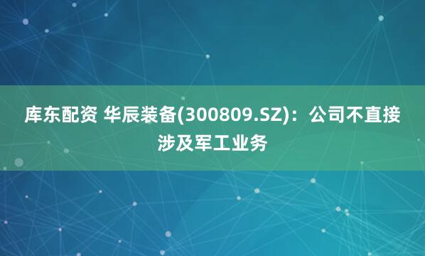 库东配资 华辰装备(300809.SZ)：公司不直接涉及军工业务