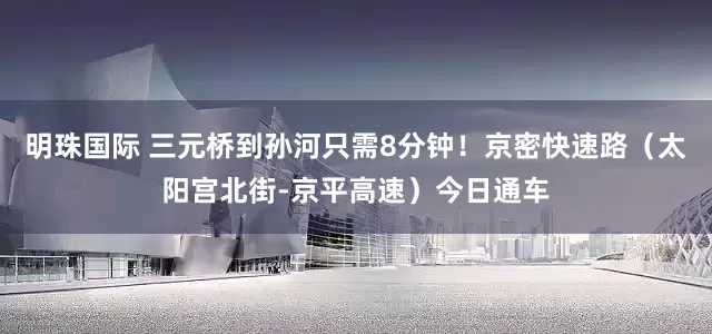 明珠国际 三元桥到孙河只需8分钟！京密快速路（太阳宫北街-京平高速）今日通车