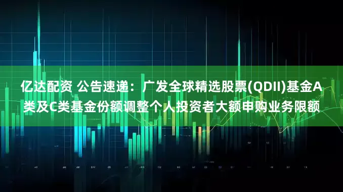 亿达配资 公告速递：广发全球精选股票(QDII)基金A类及C类基金份额调整个人投资者大额申购业务限额