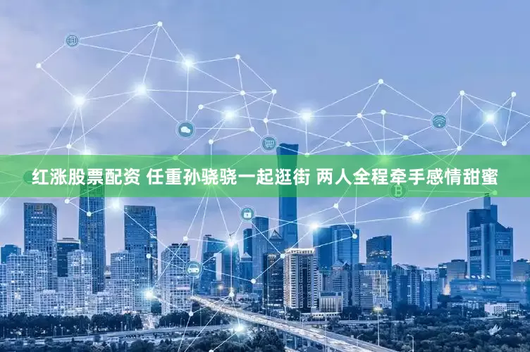 红涨股票配资 任重孙骁骁一起逛街 两人全程牵手感情甜蜜