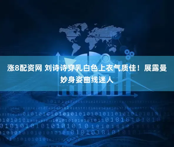 涨8配资网 刘诗诗穿乳白色上衣气质佳！展露曼妙身姿曲线迷人