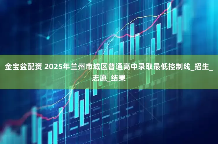 金宝盆配资 2025年兰州市城区普通高中录取最低控制线_招生_志愿_结果
