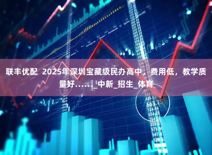 联丰优配  2025年深圳宝藏级民办高中，费用低，教学质量好……_中新_招生_体育