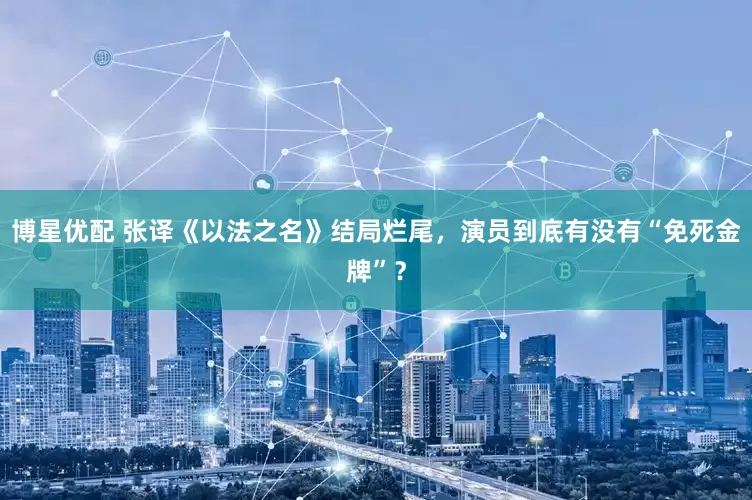 博星优配 张译《以法之名》结局烂尾，演员到底有没有“免死金牌”？