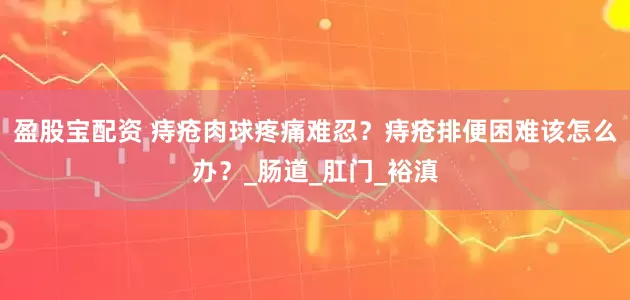 盈股宝配资 痔疮肉球疼痛难忍？痔疮排便困难该怎么办？_肠道_肛门_裕滇