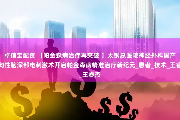 卓信宝配资 【帕金森病治疗再突破 】太钢总医院神经外科国产方向性脑深部电刺激术开启帕金森病精准治疗新纪元_患者_技术_王睿杰