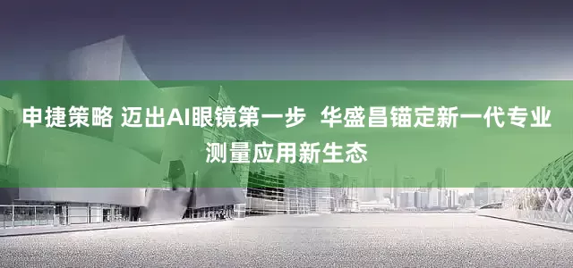 申捷策略 迈出AI眼镜第一步  华盛昌锚定新一代专业测量应用新生态