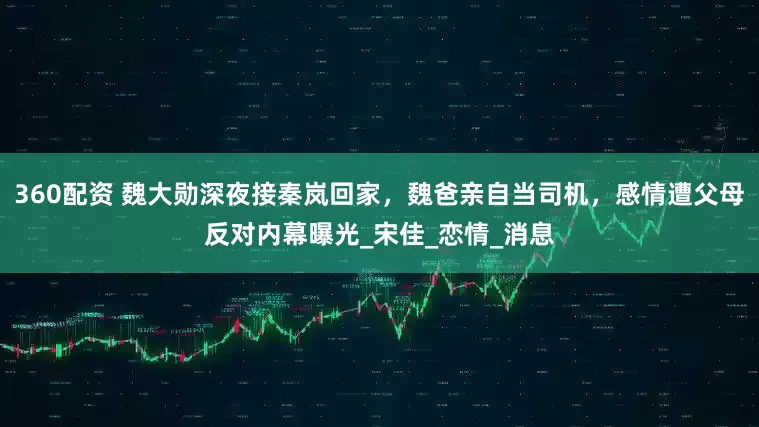 360配资 魏大勋深夜接秦岚回家，魏爸亲自当司机，感情遭父母反对内幕曝光_宋佳_恋情_消息