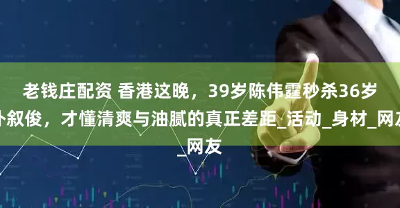老钱庄配资 香港这晚，39岁陈伟霆秒杀36岁朴叙俊，才懂清爽与油腻的真正差距_活动_身材_网友