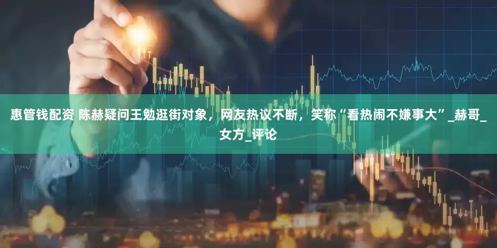 惠管钱配资 陈赫疑问王勉逛街对象，网友热议不断，笑称“看热闹不嫌事大”_赫哥_女方_评论