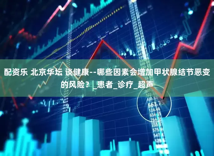 配资乐 北京华坛 谈健康--哪些因素会增加甲状腺结节恶变的风险？_患者_诊疗_超声