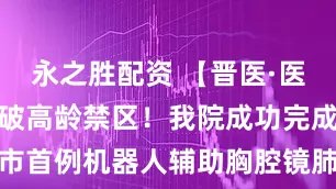 永之胜配资 【晋医·医疗技术】突破高龄禁区！我院成功完成全市首例机器人辅助胸腔镜肺手术_患者_团队