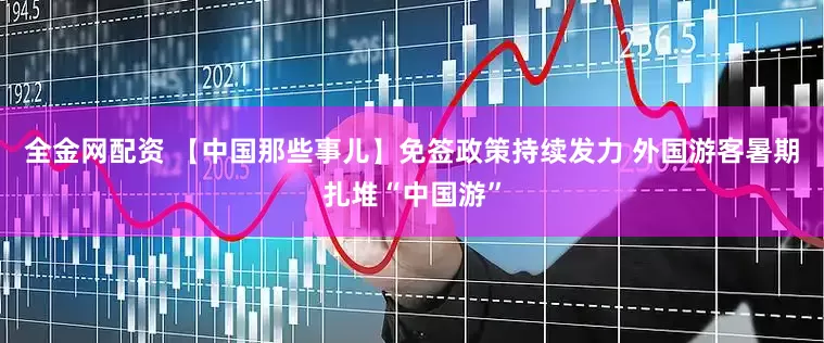 全金网配资 【中国那些事儿】免签政策持续发力 外国游客暑期扎堆“中国游”