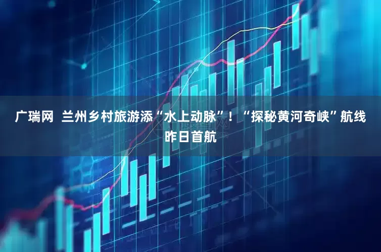 广瑞网  兰州乡村旅游添“水上动脉”！“探秘黄河奇峡”航线昨日首航