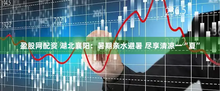 盈股网配资 湖北襄阳：暑期亲水避暑 尽享清凉一“夏”