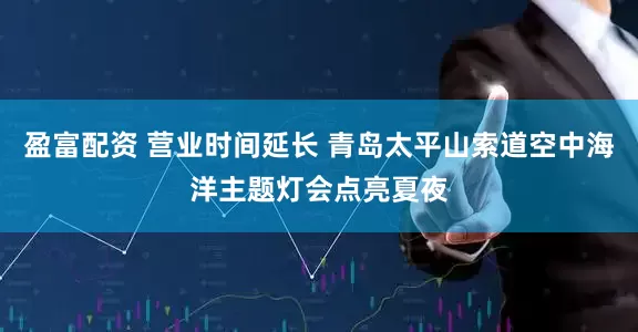 盈富配资 营业时间延长 青岛太平山索道空中海洋主题灯会点亮夏夜