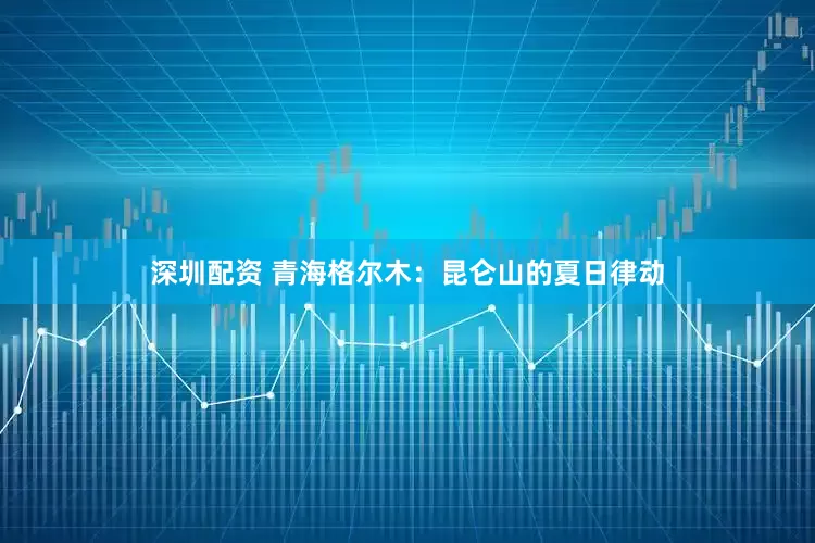 深圳配资 青海格尔木：昆仑山的夏日律动