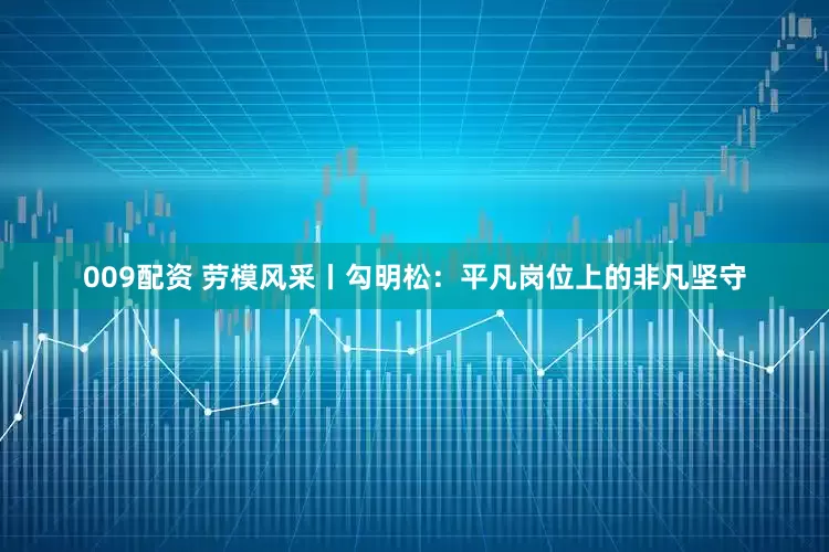 009配资 劳模风采丨勾明松：平凡岗位上的非凡坚守