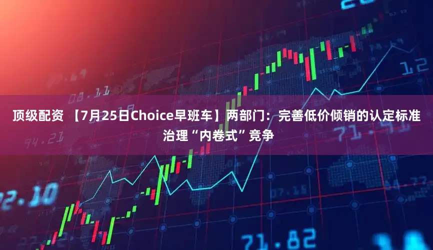 顶级配资 【7月25日Choice早班车】两部门：完善低价倾销的认定标准 治理“内卷式”竞争