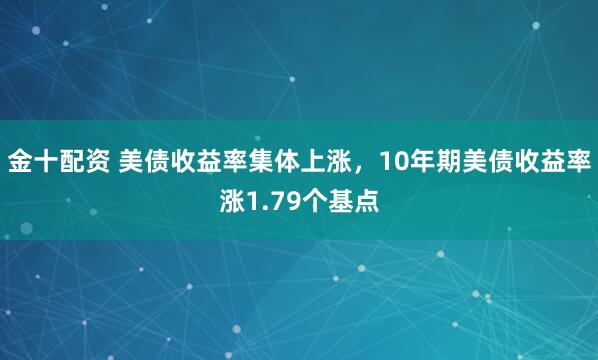 金十配资 美债收益率集体上涨，10年期美债收益率涨1.79个基点