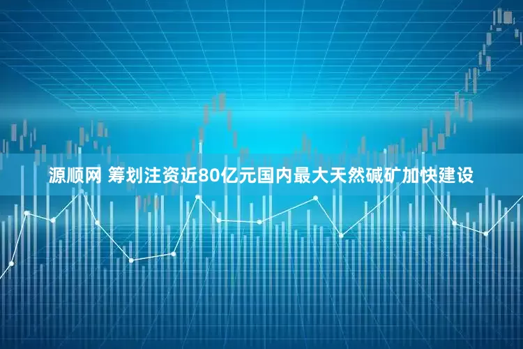 源顺网 筹划注资近80亿元国内最大天然碱矿加快建设
