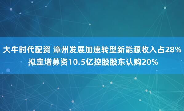 大牛时代配资 漳州发展加速转型新能源收入占28% 拟定增募资10.5亿控股股东认购20%