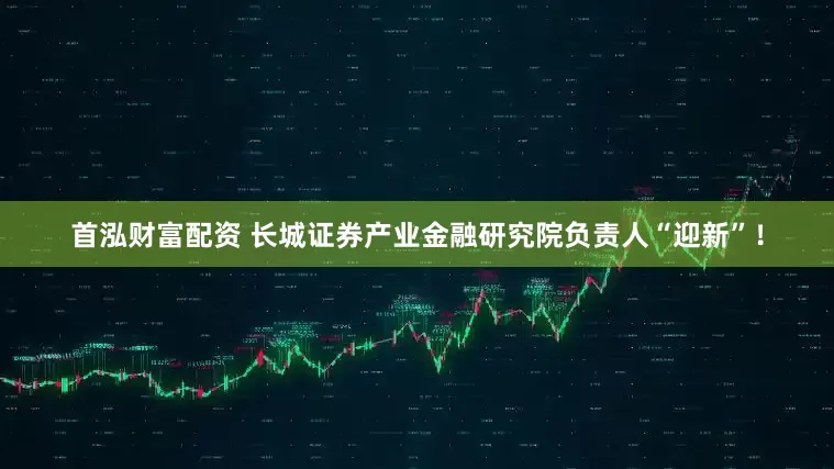 首泓财富配资 长城证券产业金融研究院负责人“迎新”！