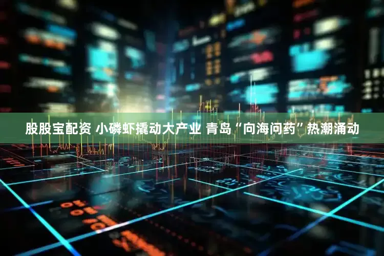 股股宝配资 小磷虾撬动大产业 青岛“向海问药”热潮涌动
