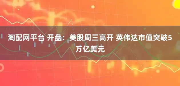 淘配网平台 开盘：美股周三高开 英伟达市值突破5万亿美元