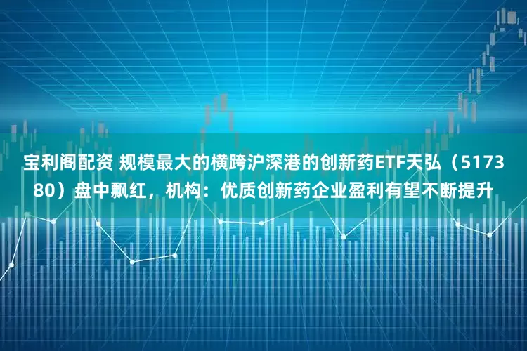宝利阁配资 规模最大的横跨沪深港的创新药ETF天弘(517380)盘中飘红,机构:优质创新药企业盈利有望不断提升