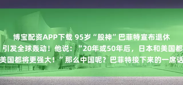 博宝配资APP下载 95岁“股神”巴菲特宣布退休，而他的一则大胆预言，引发全球轰动！他说：“20年或50年后，日本和美国都将更强大！”那么中国呢？巴菲特接下来的一席话，更是语出惊人……