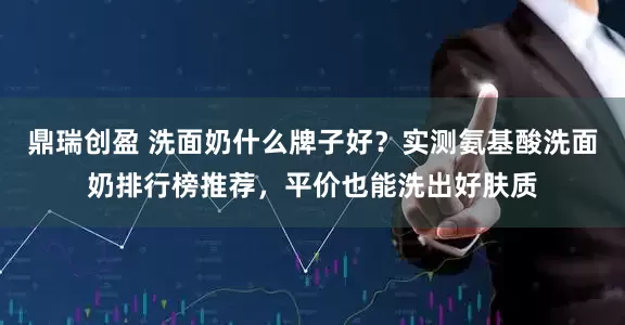 鼎瑞创盈 洗面奶什么牌子好？实测氨基酸洗面奶排行榜推荐，平价也能洗出好肤质
