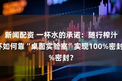 新闻配资 一杯水的承诺：随行榨汁杯如何靠“桌面实验室”实现100%密封？