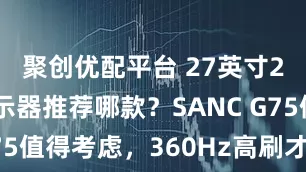 聚创优配平台 27英寸2K电竞显示器推荐哪款?SANC G75值得考虑,360Hz高刷才1099元