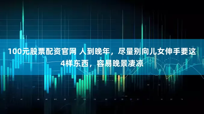 100元股票配资官网 人到晚年，尽量别向儿女伸手要这4样东西，容易晚景凄凉